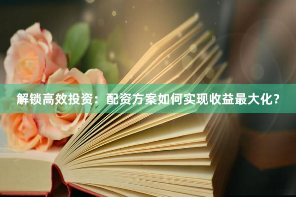 解锁高效投资：配资方案如何实现收益最大化？