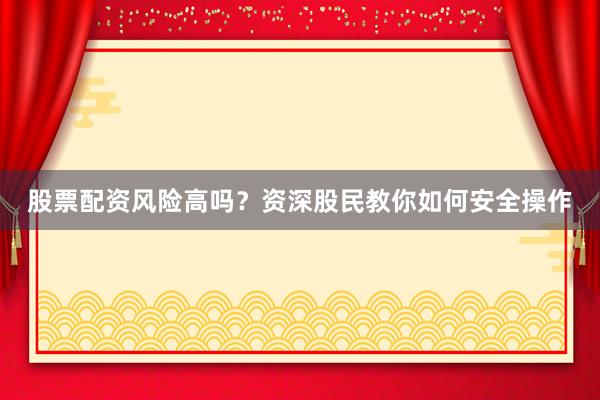 股票配资风险高吗？资深股民教你如何安全操作