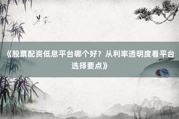 《股票配资低息平台哪个好？从利率透明度看平台选择要点》