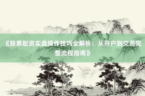 《股票配资实盘操作技巧全解析：从开户到交易完整流程指南》