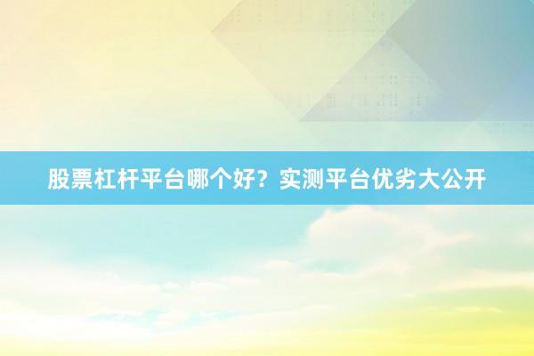 股票杠杆平台哪个好？实测平台优劣大公开
