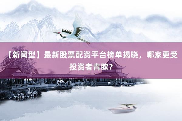 【新闻型】最新股票配资平台榜单揭晓，哪家更受投资者青睐？