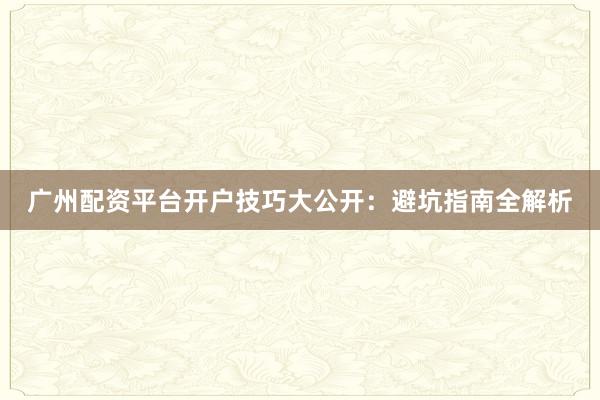 广州配资平台开户技巧大公开：避坑指南全解析