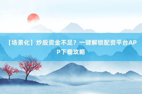 【场景化】炒股资金不足？一键解锁配资平台APP下载攻略