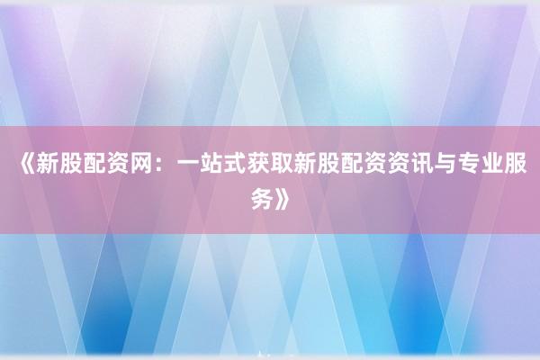 《新股配资网：一站式获取新股配资资讯与专业服务》