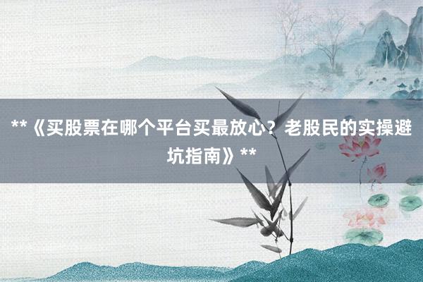 **《买股票在哪个平台买最放心？老股民的实操避坑指南》**
