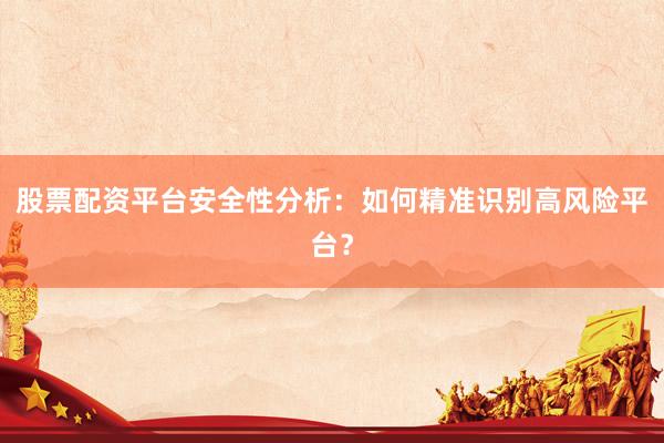 股票配资平台安全性分析：如何精准识别高风险平台？