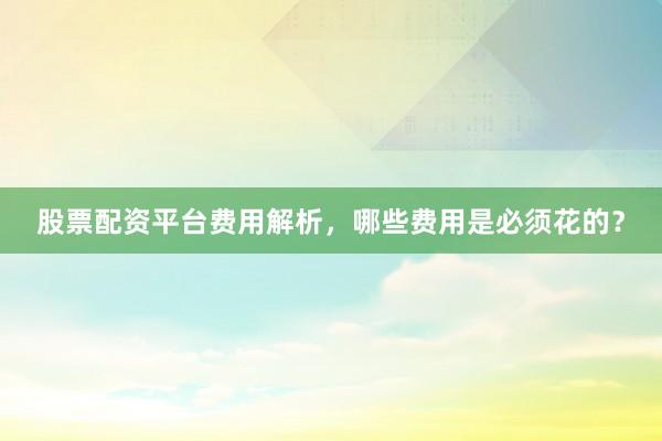 股票配资平台费用解析，哪些费用是必须花的？