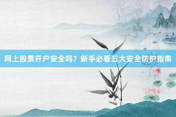 网上股票开户安全吗？新手必看五大安全防护指南