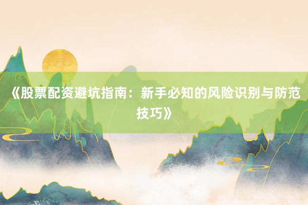 《股票配资避坑指南：新手必知的风险识别与防范技巧》