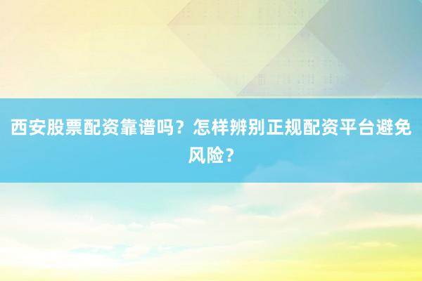 西安股票配资靠谱吗？怎样辨别正规配资平台避免风险？