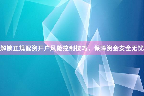 解锁正规配资开户风险控制技巧，保障资金安全无忧