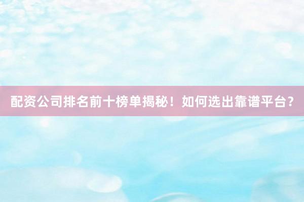 配资公司排名前十榜单揭秘！如何选出靠谱平台？