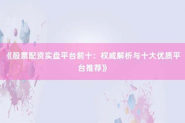 《股票配资实盘平台前十：权威解析与十大优质平台推荐》