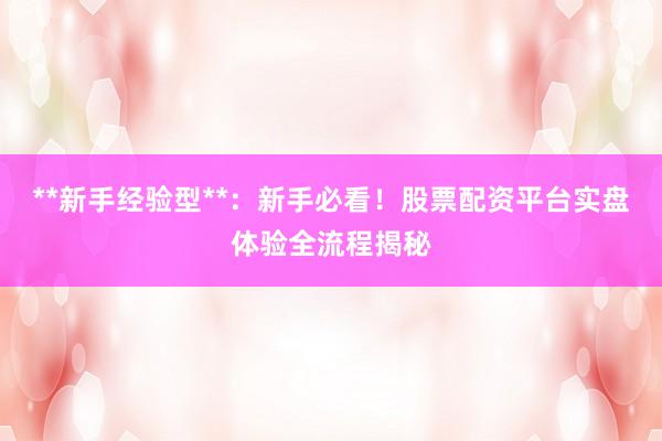 **新手经验型**：新手必看！股票配资平台实盘体验全流程揭秘