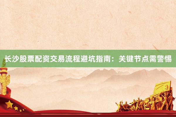 长沙股票配资交易流程避坑指南：关键节点需警惕