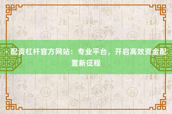 - 配资杠杆官方网站：专业平台，开启高效资金配置新征程