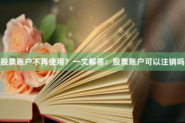 股票账户不再使用？一文解答：股票账户可以注销吗