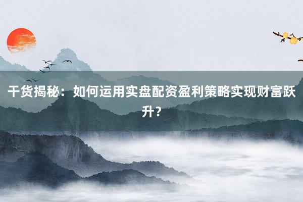 干货揭秘：如何运用实盘配资盈利策略实现财富跃升？