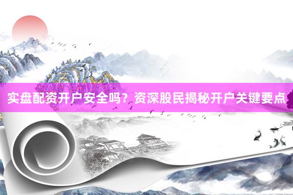 实盘配资开户安全吗？资深股民揭秘开户关键要点