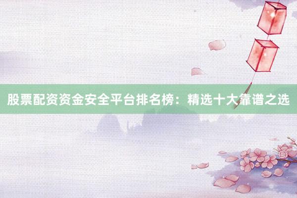 股票配资资金安全平台排名榜：精选十大靠谱之选