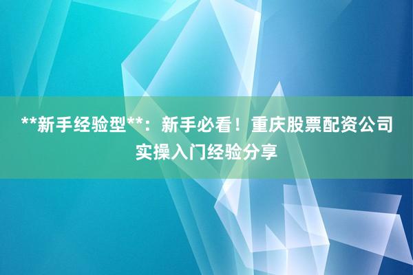 **新手经验型**：新手必看！重庆股票配资公司实操入门经验分享