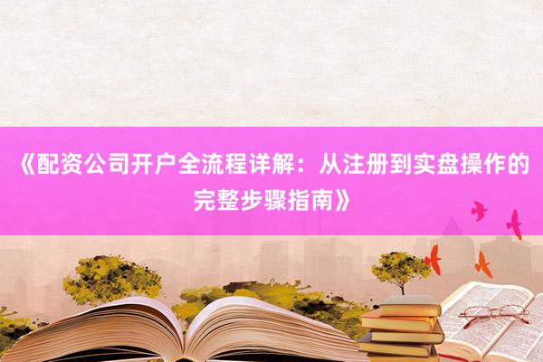 《配资公司开户全流程详解：从注册到实盘操作的完整步骤指南》