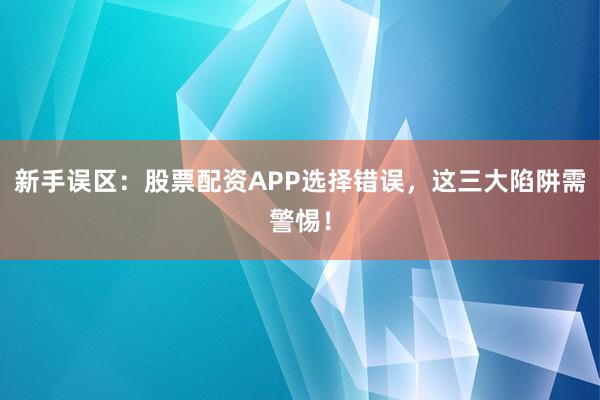 新手误区：股票配资APP选择错误，这三大陷阱需警惕！
