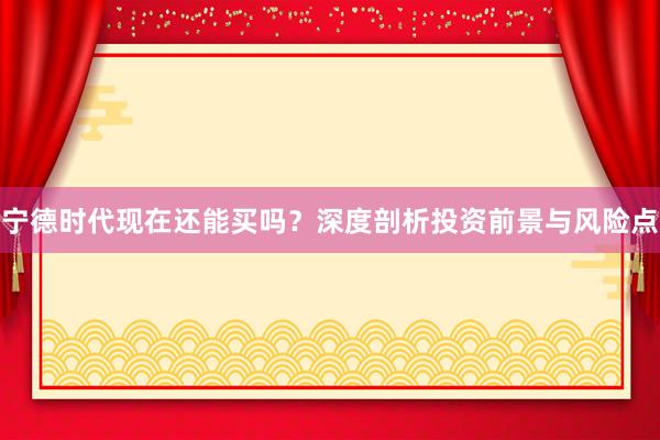 宁德时代现在还能买吗？深度剖析投资前景与风险点