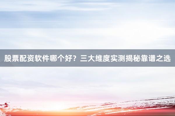 股票配资软件哪个好？三大维度实测揭秘靠谱之选