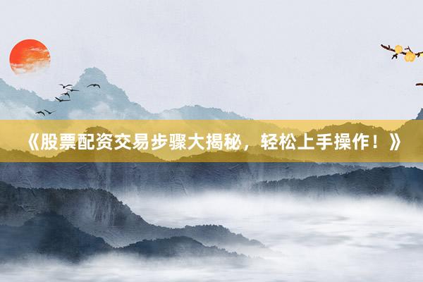 《股票配资交易步骤大揭秘，轻松上手操作！》