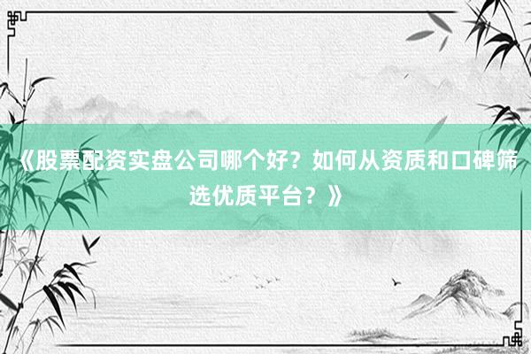 《股票配资实盘公司哪个好？如何从资质和口碑筛选优质平台？》