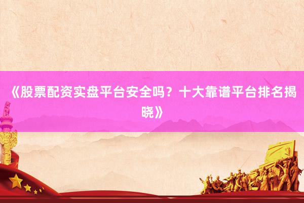 《股票配资实盘平台安全吗？十大靠谱平台排名揭晓》