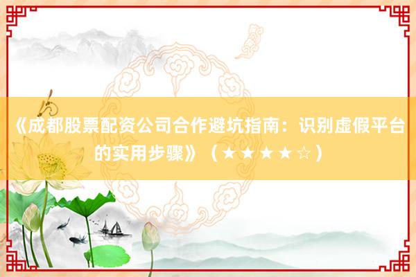 《成都股票配资公司合作避坑指南：识别虚假平台的实用步骤》（★★★★☆）