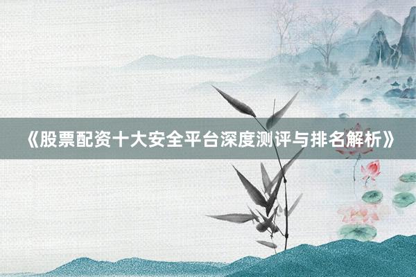 《股票配资十大安全平台深度测评与排名解析》