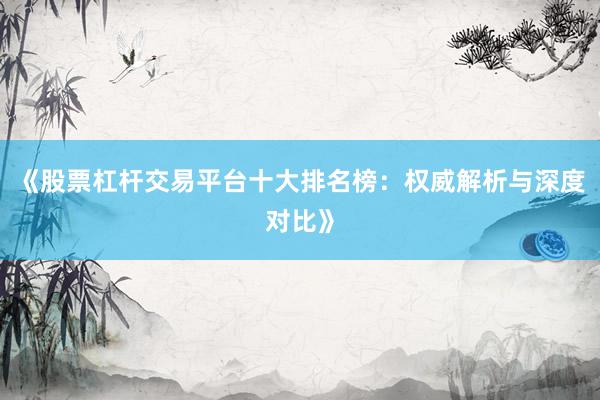 《股票杠杆交易平台十大排名榜：权威解析与深度对比》