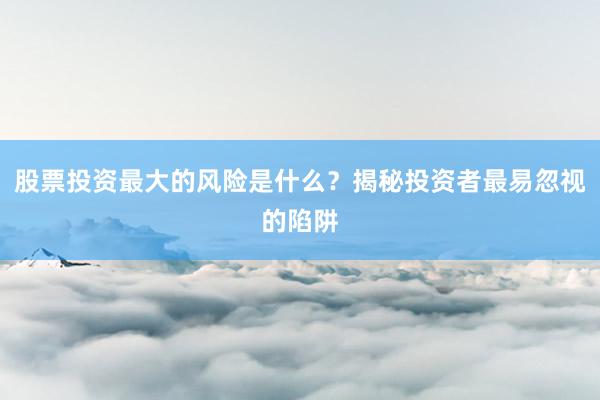 股票投资最大的风险是什么？揭秘投资者最易忽视的陷阱
