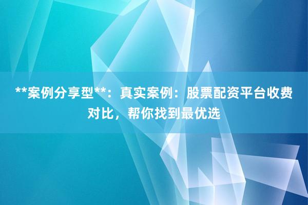 **案例分享型**：真实案例：股票配资平台收费对比，帮你找到最优选