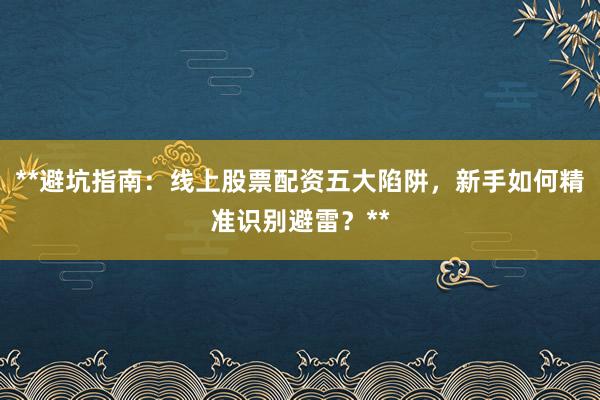 **避坑指南：线上股票配资五大陷阱，新手如何精准识别避雷？**