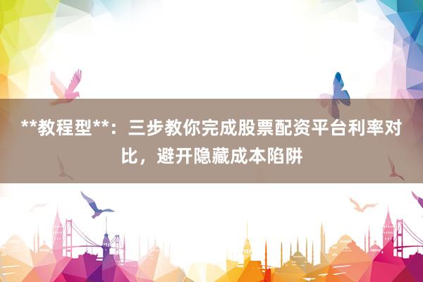 **教程型**：三步教你完成股票配资平台利率对比，避开隐藏成本陷阱