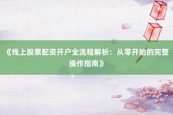《线上股票配资开户全流程解析：从零开始的完整操作指南》
