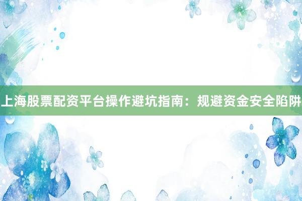 上海股票配资平台操作避坑指南：规避资金安全陷阱