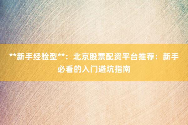 **新手经验型**：北京股票配资平台推荐：新手必看的入门避坑指南