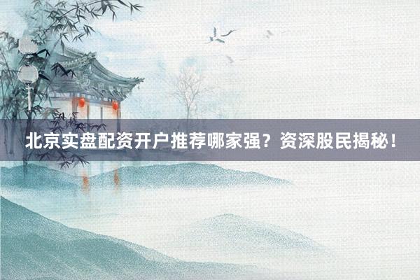 北京实盘配资开户推荐哪家强？资深股民揭秘！