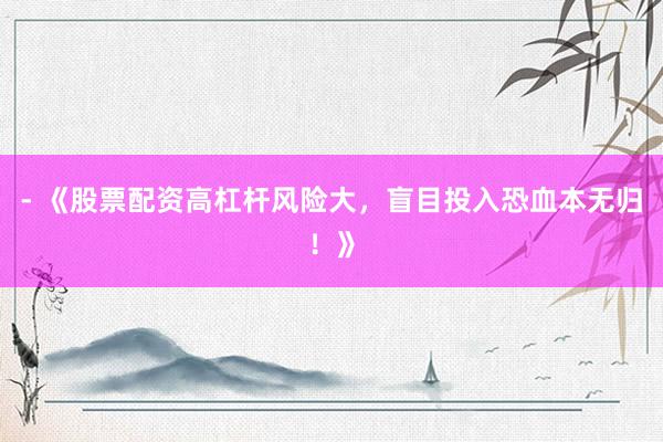 - 《股票配资高杠杆风险大，盲目投入恐血本无归！》