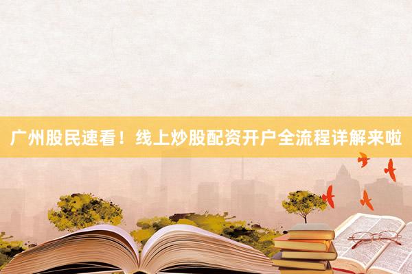 广州股民速看！线上炒股配资开户全流程详解来啦