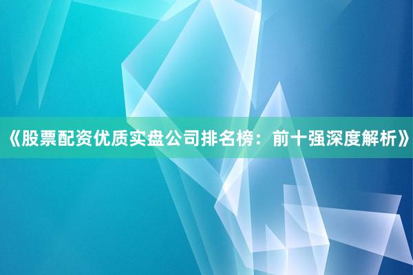 《股票配资优质实盘公司排名榜：前十强深度解析》