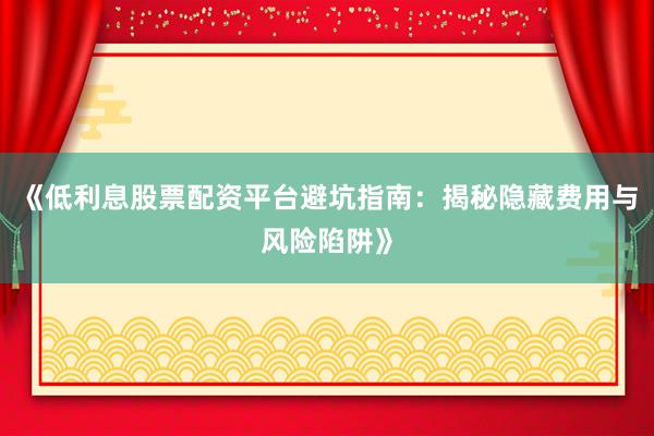 《低利息股票配资平台避坑指南：揭秘隐藏费用与风险陷阱》