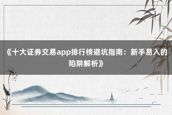 《十大证券交易app排行榜避坑指南：新手易入的陷阱解析》