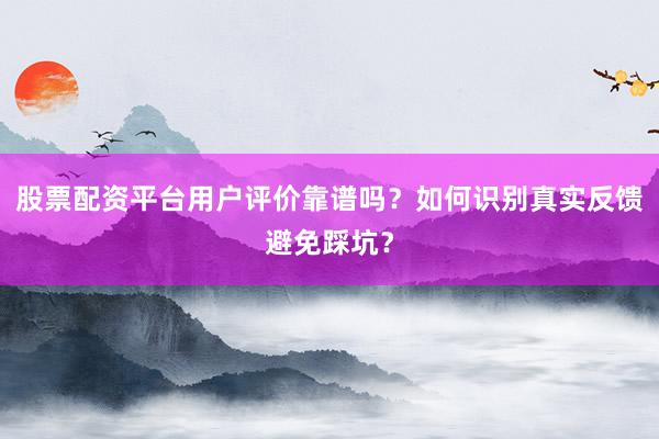 股票配资平台用户评价靠谱吗？如何识别真实反馈避免踩坑？